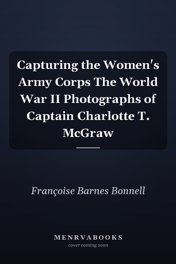 Capturing the Women's Army Corps The World War II Photographs of Captain Charlotte T. McGraw