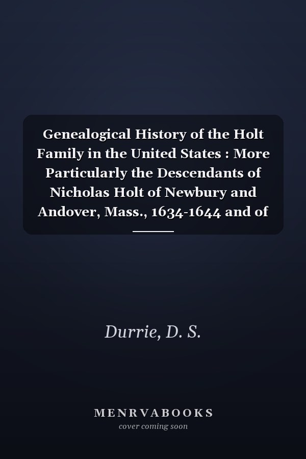 Genealogical History of the Holt Family in the United States : More Particularly the Descendants of Nicholas Holt of Newbury and Andover, Mass., 1634-1644 and of William Holt of Newhaven, Conn.