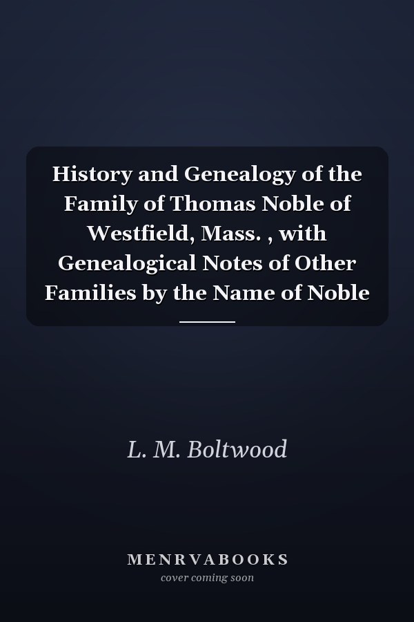 History and Genealogy of the Family of Thomas Noble of Westfield, Mass. , with Genealogical Notes of Other Families by the Name of Noble