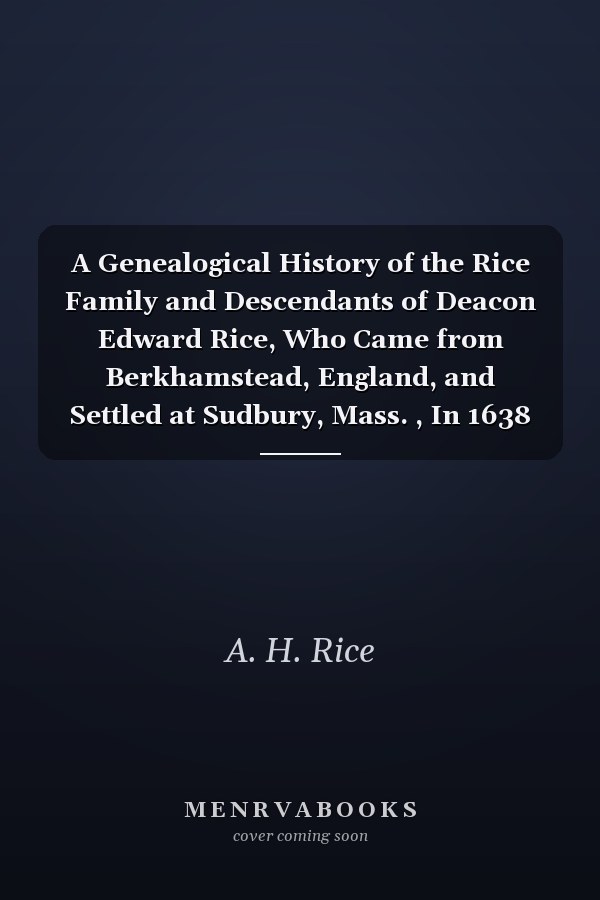 A Genealogical History of the Rice Family and Descendants of Deacon Edward Rice, Who Came from Berkhamstead, England, and Settled at Sudbury, Mass. , In 1638
