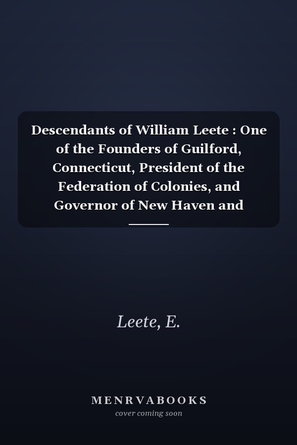 Descendants of William Leete : One of the Founders of Guilford, Connecticut, President of the Federation of Colonies, and Governor of New Haven and Connecticut Colonies