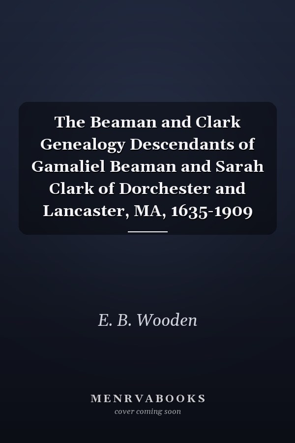 The Beaman and Clark Genealogy Descendants of Gamaliel Beaman and Sarah Clark of Dorchester and Lancaster, MA, 1635-1909