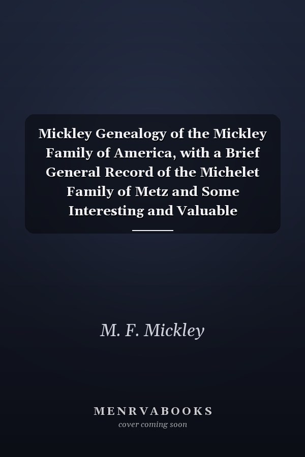 Mickley Genealogy of the Mickley Family of America, with a Brief General Record of the Michelet Family of Metz and Some Interesting and Valuable Correspondence, Biographical Sketches, Obits and History Memorabilia