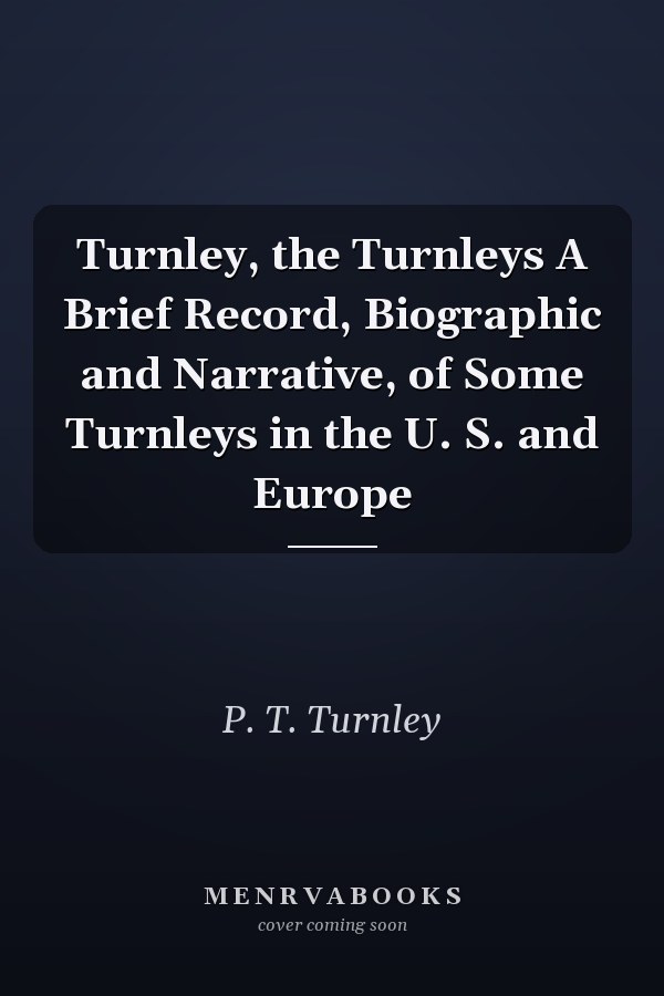 Turnley, the Turnleys A Brief Record, Biographic and Narrative, of Some Turnleys in the U. S. and Europe