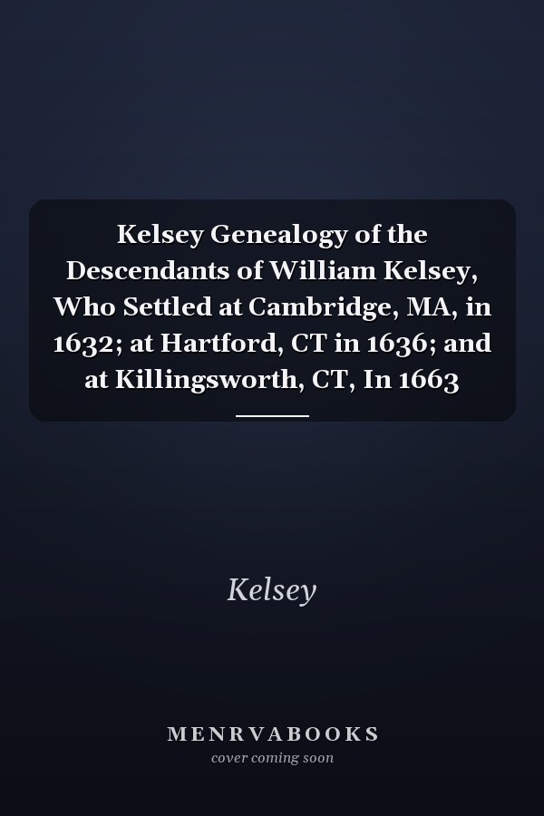 Kelsey Genealogy of the Descendants of William Kelsey, Who Settled at Cambridge, MA, in 1632; at Hartford, CT in 1636; and at Killingsworth, CT, In 1663