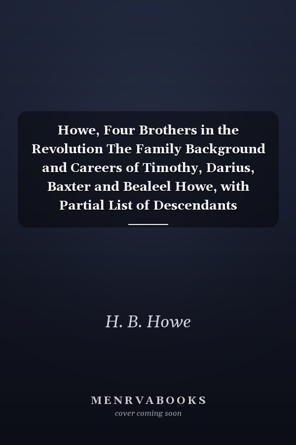 Howe, Four Brothers in the Revolution The Family Background and Careers of Timothy, Darius, Baxter and Bealeel Howe, with Partial List of Descendants