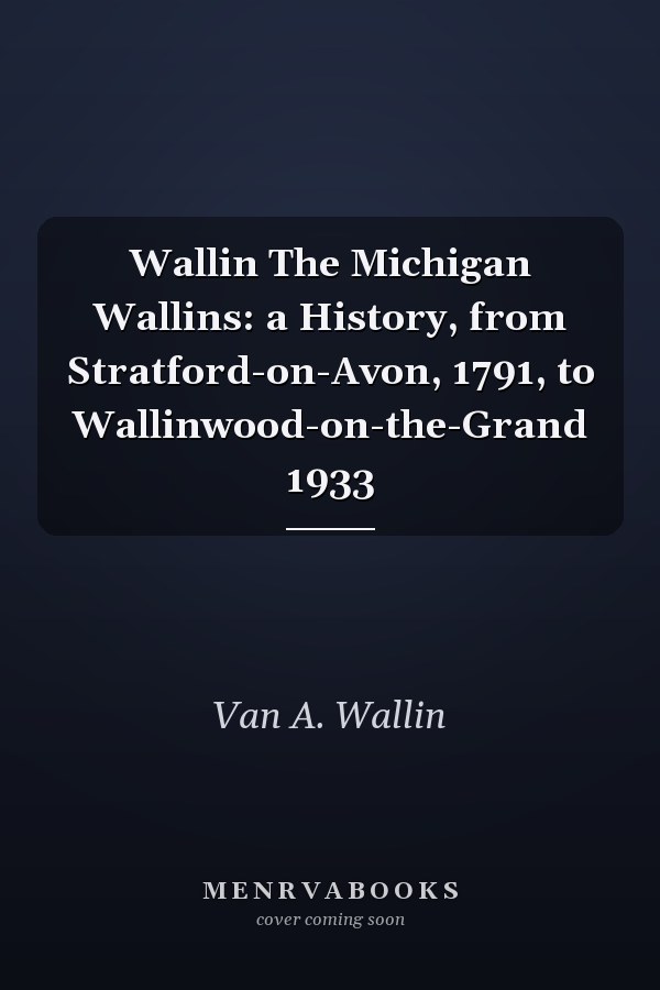 Wallin The Michigan Wallins: a History, from Stratford-on-Avon, 1791, to Wallinwood-on-the-Grand 1933
