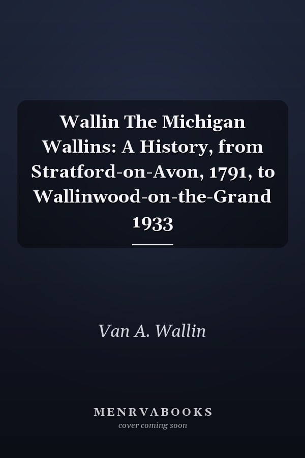 Wallin The Michigan Wallins: A History, from Stratford-on-Avon, 1791, to Wallinwood-on-the-Grand 1933