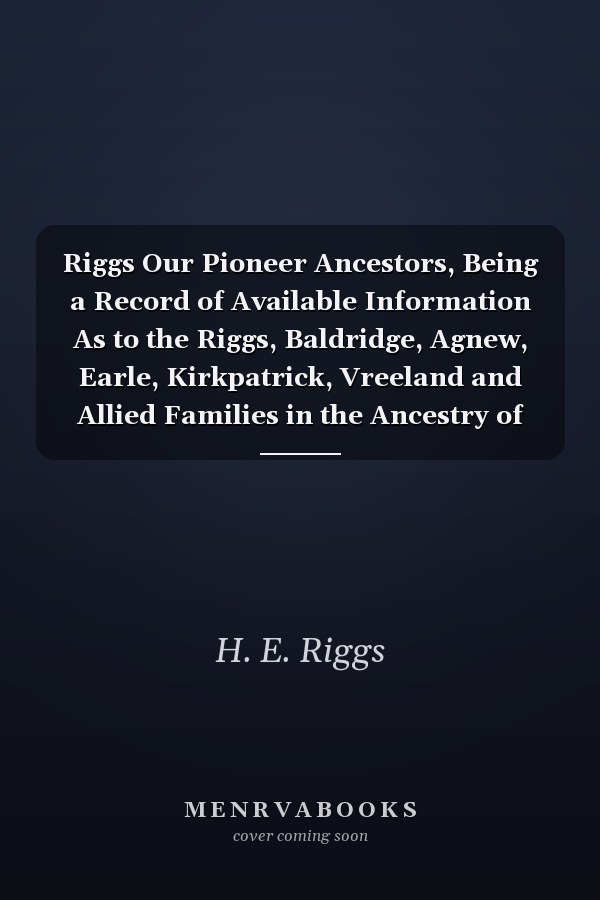 Riggs Our Pioneer Ancestors, Being a Record of Available Information As to the Riggs, Baldridge, Agnew, Earle, Kirkpatrick, Vreeland and Allied Families in the Ancestry of Samual Agnew Riggs and Catherine Doane Earle Riggs