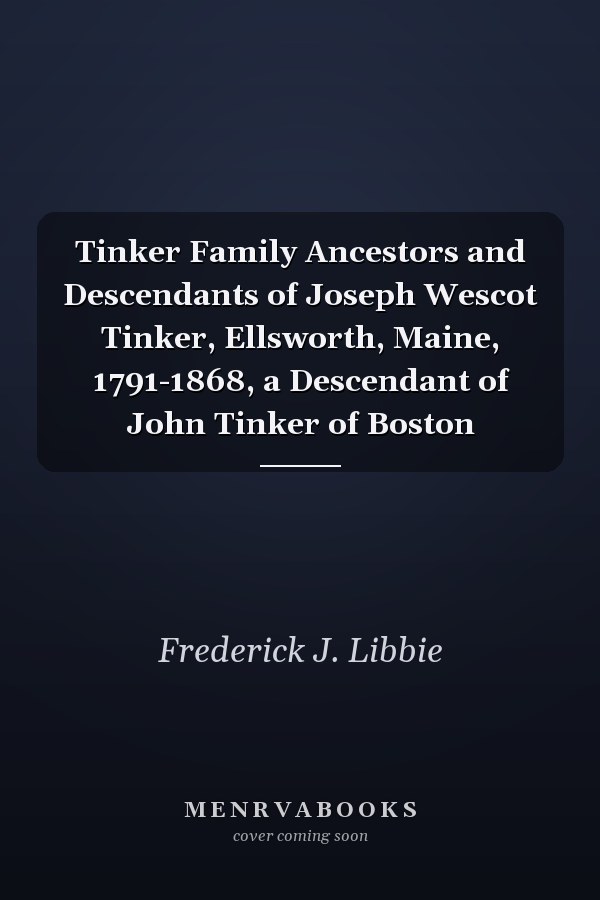 Tinker Family Ancestors and Descendants of Joseph Wescot Tinker, Ellsworth, Maine, 1791-1868, a Descendant of John Tinker of Boston