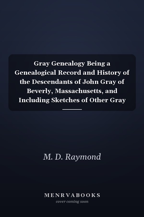 Gray Genealogy Being a Genealogical Record and History of the Descendants of John Gray of Beverly, Massachusetts, and Including Sketches of Other Gray Families