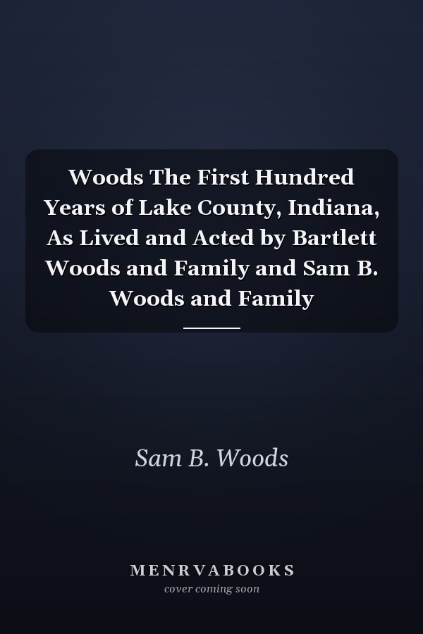 Woods The First Hundred Years of Lake County, Indiana, As Lived and Acted by Bartlett Woods and Family and Sam B. Woods and Family