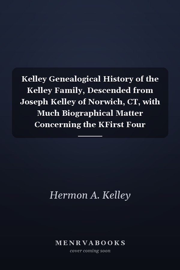 Kelley Genealogical History of the Kelley Family, Descended from Joseph Kelley of Norwich, CT, with Much Biographical Matter Concerning the KFirst Four Generations and Notes of Inflowing Femal Lines