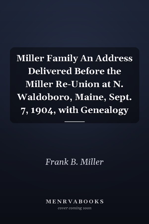 Miller Family An Address Delivered Before the Miller Re-Union at N. Waldoboro, Maine, Sept. 7, 1904, with Genealogy