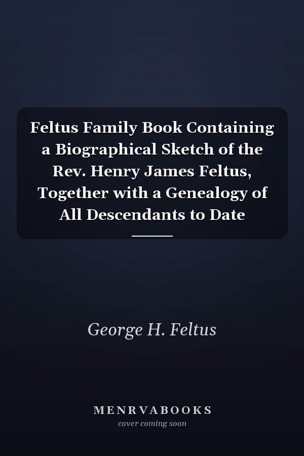 Feltus Family Book Containing a Biographical Sketch of the Rev. Henry James Feltus, Together with a Genealogy of All Descendants to Date