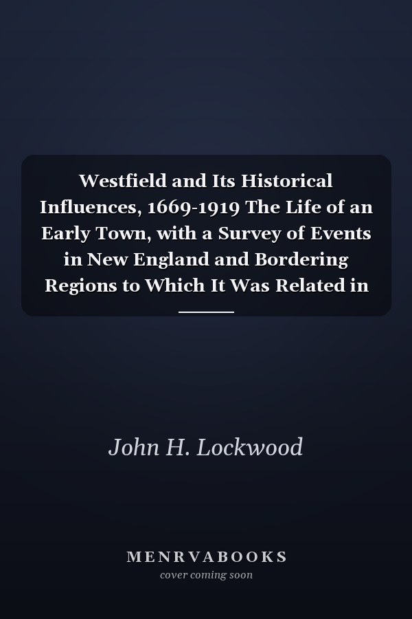 Westfield and Its Historical Influences, 1669-1919 The Life of an Early Town, with a Survey of Events in New England and Bordering Regions to Which It Was Related in Colonial and Revolutionary Times (1922)