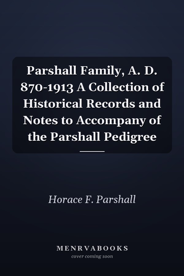 Parshall Family, A. D. 870-1913 A Collection of Historical Records and Notes to Accompany of the Parshall Pedigree