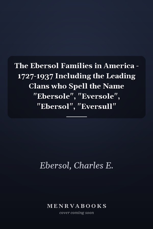 The Ebersol Families in America - 1727-1937 Including the Leading Clans who Spell the Name "Ebersole", "Eversole", "Ebersol", "Eversull"