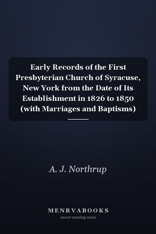 Early Records of the First Presbyterian Church of Syracuse, New York from the Date of Its Establishment in 1826 to 1850 (with Marriages and Baptisms)
