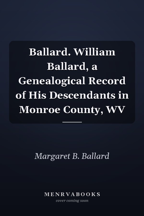 Ballard. William Ballard, a Genealogical Record of His Descendants in Monroe County, WV