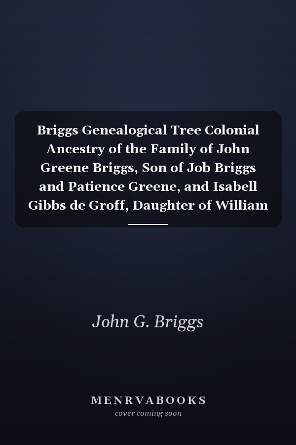 Briggs Genealogical Tree Colonial Ancestry of the Family of John Greene Briggs, Son of Job Briggs and Patience Greene, and Isabell Gibbs de Groff, Daughter of William Stoutenburgh de Groff and Susan Hopkins