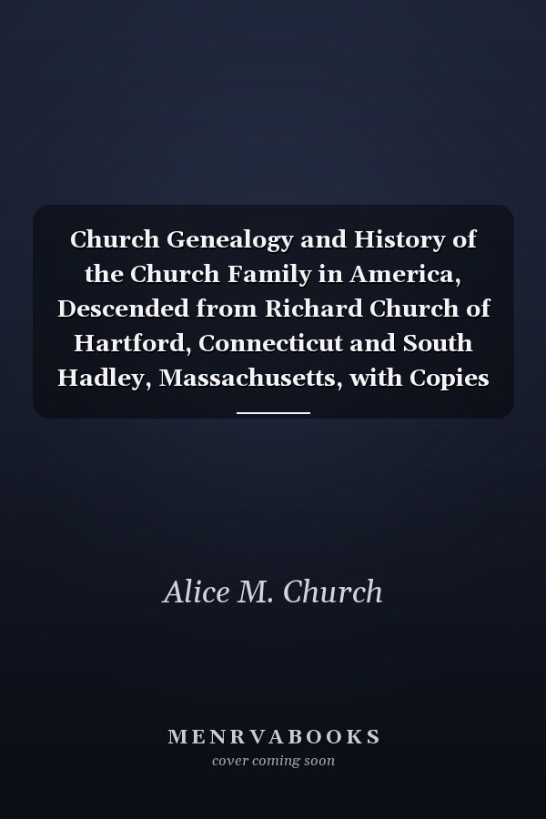 Church Genealogy and History of the Church Family in America, Descended from Richard Church of Hartford, Connecticut and South Hadley, Massachusetts, with Copies of Deeds, Will and Miscellaneous Data from Chenango County, New York