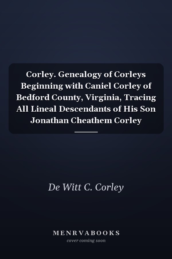 Corley. Genealogy of Corleys Beginning with Caniel Corley of Bedford County, Virginia, Tracing All Lineal Descendants of His Son Jonathan Cheathem Corley