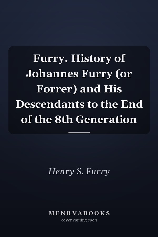 Furry. History of Johannes Furry (or Forrer) and His Descendants to the End of the 8th Generation