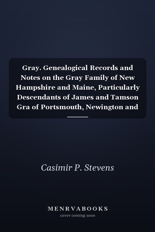 Gray. Genealogical Records and Notes on the Gray Family of New Hampshire and Maine, Particularly Descendants of James and Tamson Gra of Portsmouth, Newington and Barrington, New Hampshire