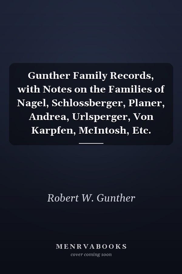 Gunther Family Records, with Notes on the Families of Nagel, Schlossberger, Planer, Andrea, Urlsperger, Von Karpfen, McIntosh, Etc.