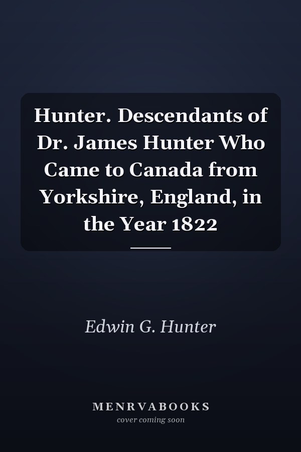 Hunter. Descendants of Dr. James Hunter Who Came to Canada from Yorkshire, England, in the Year 1822