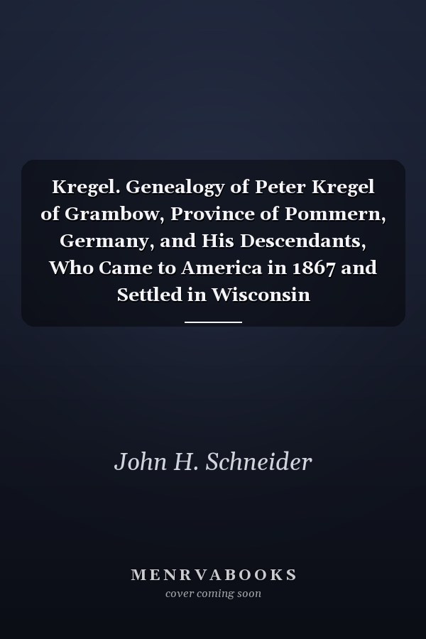 Kregel. Genealogy of Peter Kregel of Grambow, Province of Pommern, Germany, and His Descendants, Who Came to America in 1867 and Settled in Wisconsin