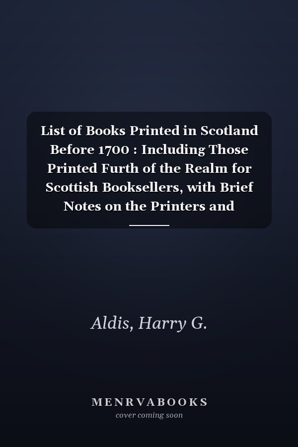 List of Books Printed in Scotland Before 1700 : Including Those Printed Furth of the Realm for Scottish Booksellers, with Brief Notes on the Printers and Stationers