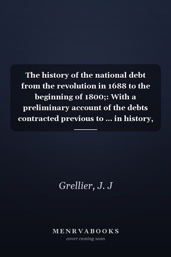 The history of the national debt from the revolution in 1688 to the beginning of 1800;: With a preliminary account of the debts contracted previous to ... in history, economics and social science)