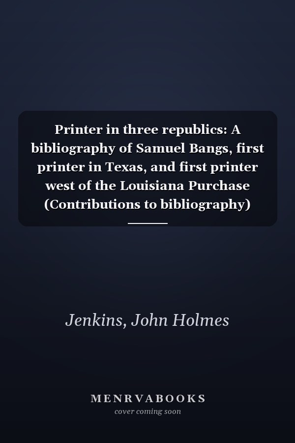 Printer in three republics: A bibliography of Samuel Bangs, first printer in Texas, and first printer west of the Louisiana Purchase (Contributions to bibliography)
