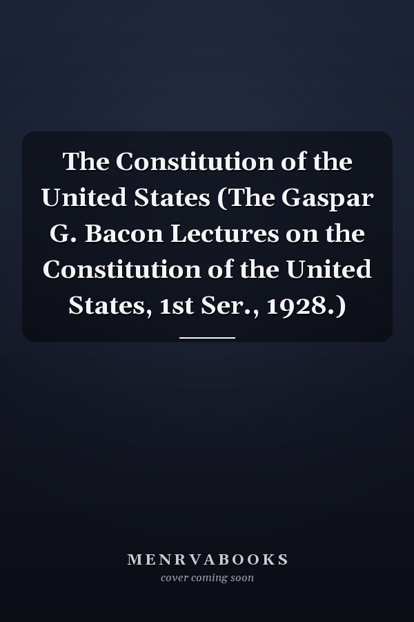 The Constitution of the United States (The Gaspar G. Bacon Lectures on the Constitution of the United States, 1st Ser., 1928.)