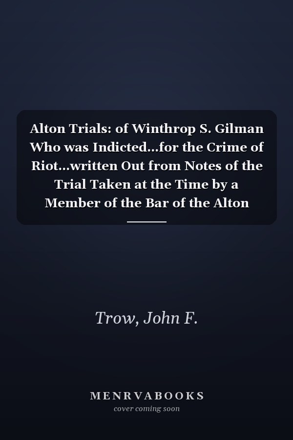 Alton Trials: of Winthrop S. Gilman Who was Indicted...for the Crime of Riot...written Out from Notes of the Trial Taken at the Time by a Member of the Bar of the Alton Municipal Court; Also, the Trial of John Solomon...indicted...for a Riot Committed in Alton...