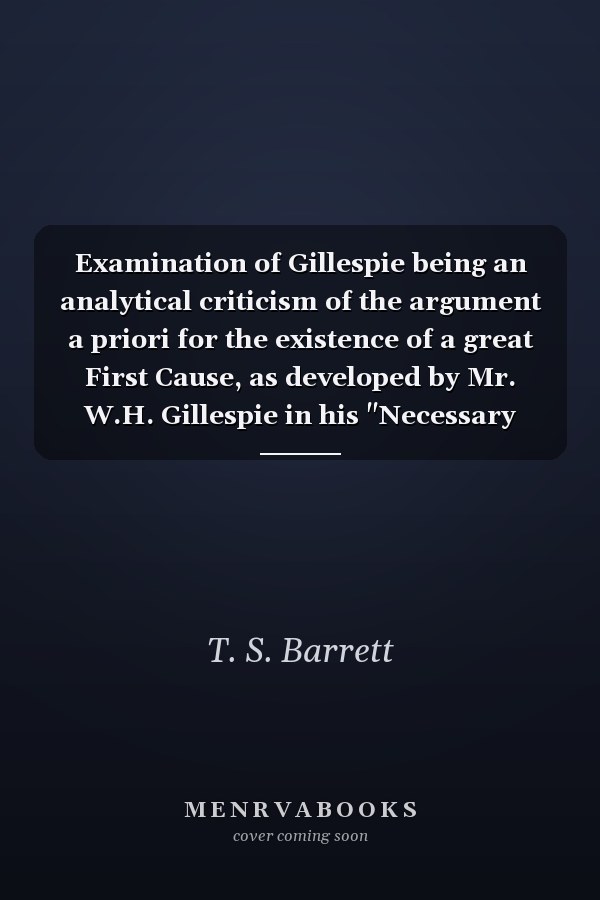 Examination of Gillespie being an analytical criticism of the argument a priori for the existence of a great First Cause, as developed by Mr. W.H. Gillespie in his "Necessary existence of God"