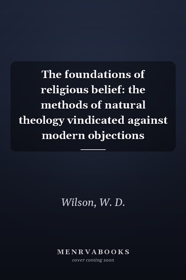 The foundations of religious belief: the methods of natural theology vindicated against modern objections