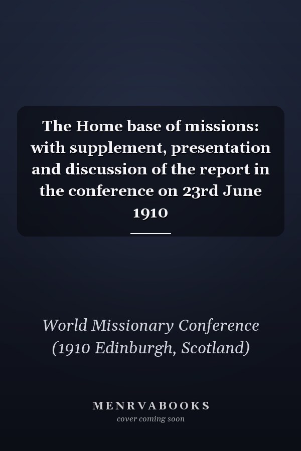 The Home base of missions: with supplement, presentation and discussion of the report in the conference on 23rd June 1910