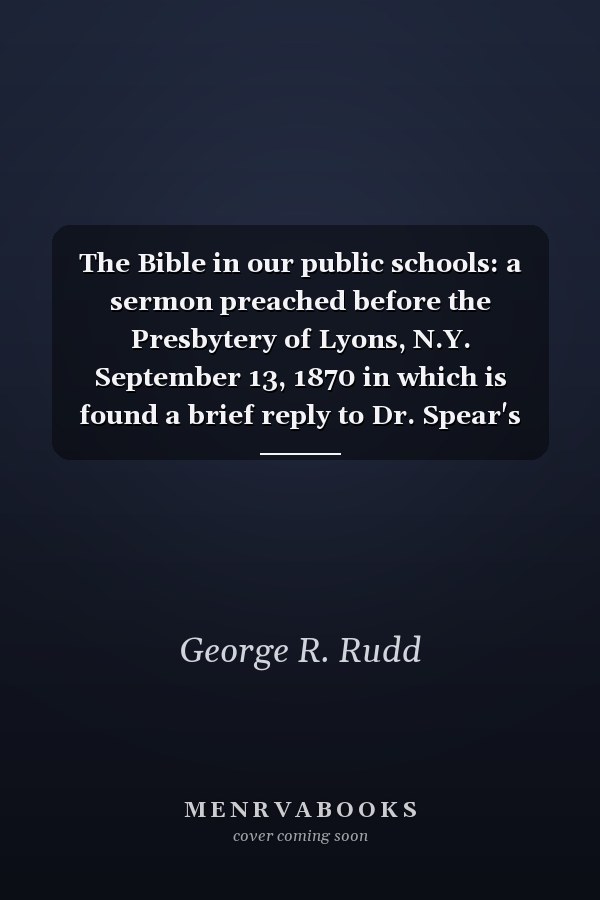 The Bible in our public schools: a sermon preached before the Presbytery of Lyons, N.Y. September 13, 1870 in which is found a brief reply to Dr. Spear's argument for excluding the Bible from our public schools