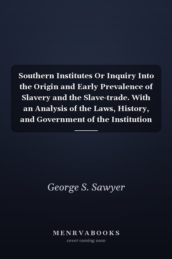 Southern Institutes Or Inquiry Into the Origin and Early Prevalence of Slavery and the Slave-trade. With an Analysis of the Laws, History, and Government of the Institution in the Principal Nations, Ancient and Modern, from the Earliest Ages Down to the Presesent Time. With Notes and Comments in Defence of the Southern Institutions