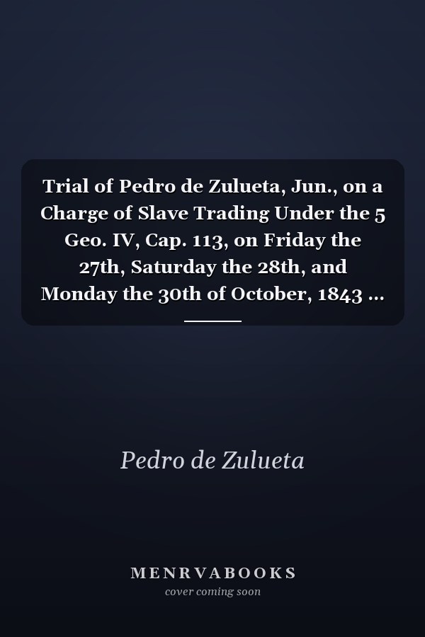 Trial of Pedro de Zulueta, Jun., on a Charge of Slave Trading Under the 5 Geo. IV, Cap. 113, on Friday the 27th, Saturday the 28th, and Monday the 30th of October, 1843 ... ; a Full Report from the Short-hand Notes of W. B. Gurney
