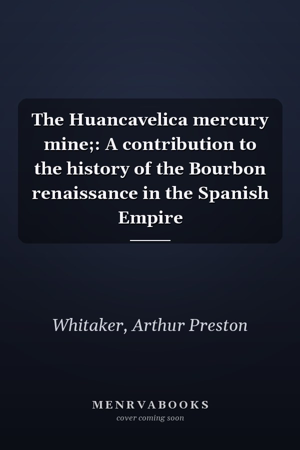 The Huancavelica mercury mine;: A contribution to the history of the Bourbon renaissance in the Spanish Empire