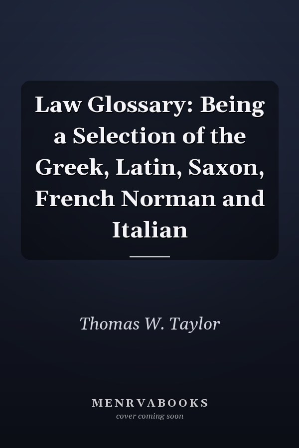 Law Glossary: Being a Selection of the Greek, Latin, Saxon, French Norman and Italian