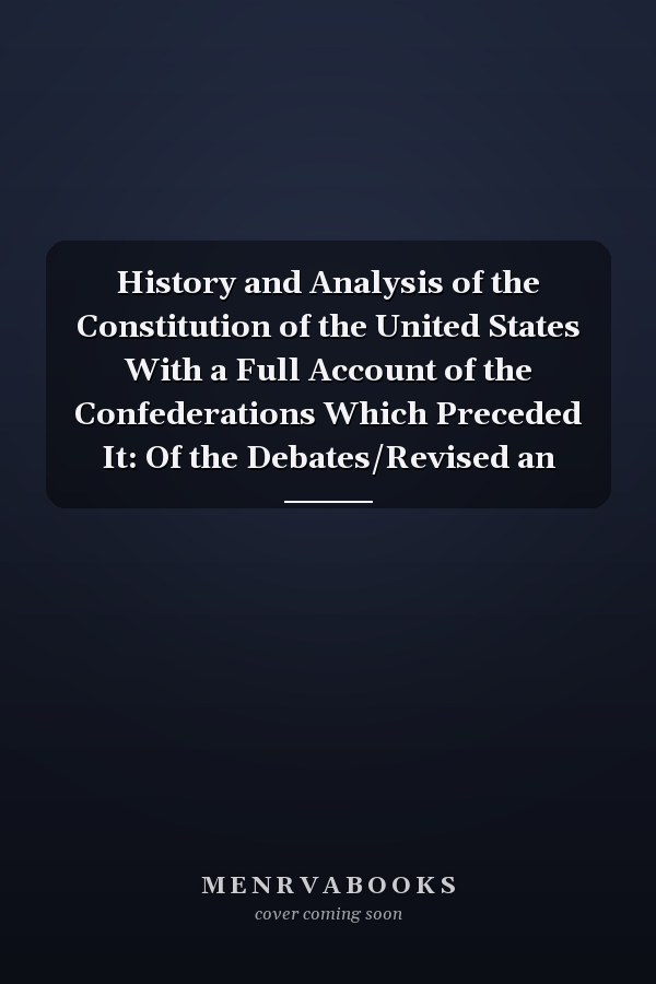 History and Analysis of the Constitution of the United States With a Full Account of the Confederations Which Preceded It: Of the Debates/Revised an
