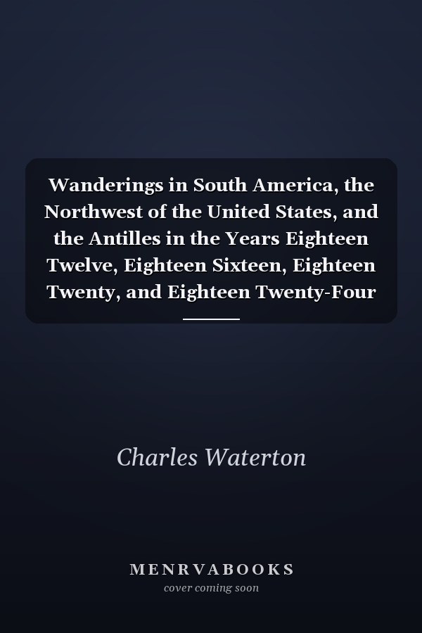 Wanderings in South America, the Northwest of the United States, and the Antilles in the Years Eighteen Twelve, Eighteen Sixteen, Eighteen Twenty, and Eighteen Twenty-Four