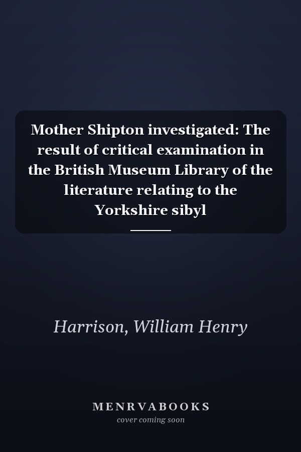 Mother Shipton investigated: The result of critical examination in the British Museum Library of the literature relating to the Yorkshire sibyl