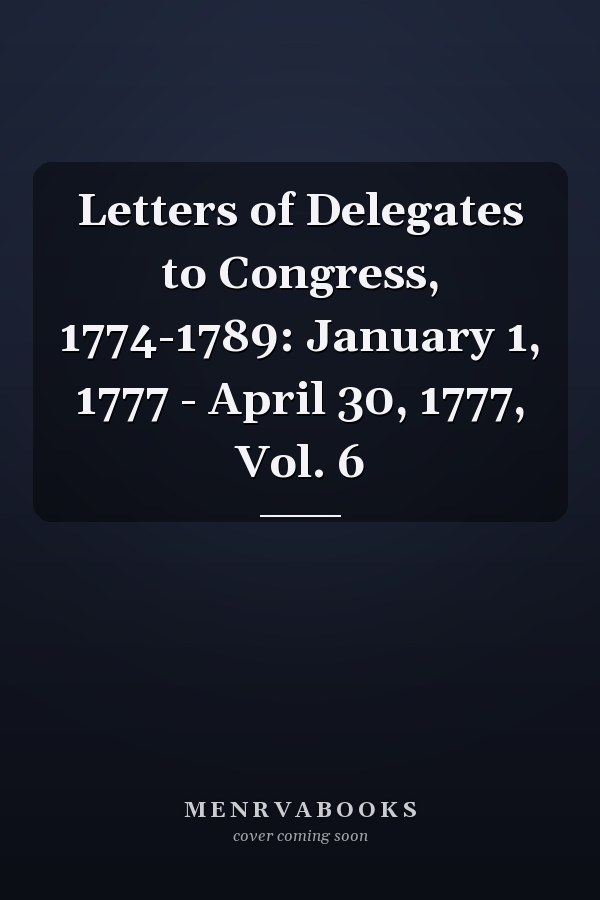 Letters of Delegates to Congress, 1774-1789: January 1, 1777 - April 30, 1777, Vol. 6
