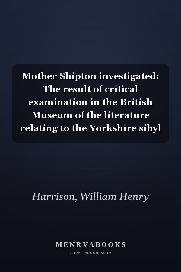 Mother Shipton investigated: The result of critical examination in the British Museum of the literature relating to the Yorkshire sibyl